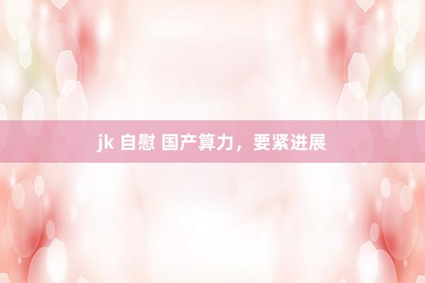 jk 自慰 国产算力，要紧进展