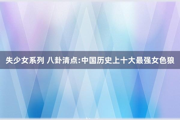 失少女系列 八卦清点:中国历史上十大最强女色狼