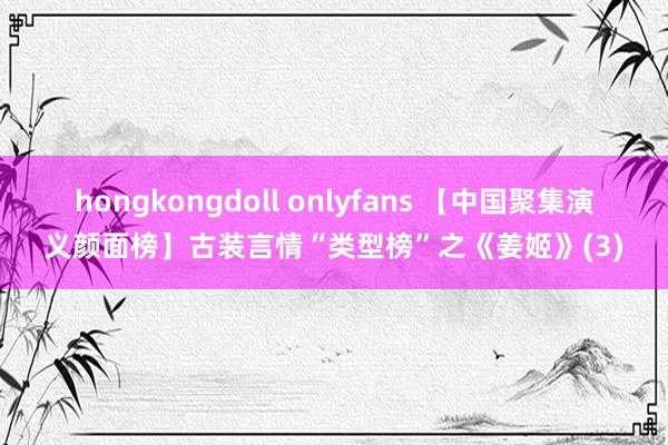 hongkongdoll onlyfans 【中国聚集演义颜面榜】古装言情“类型榜”之《姜姬》(3)