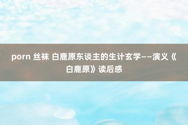 porn 丝袜 白鹿原东谈主的生计玄学——演义《白鹿原》读后感