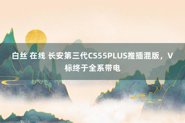 白丝 在线 长安第三代CS55PLUS推插混版，V标终于全系带电
