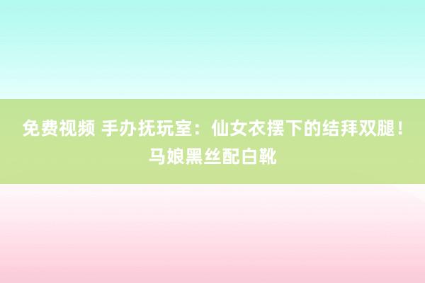免费视频 手办抚玩室：仙女衣摆下的结拜双腿！马娘黑丝配白靴