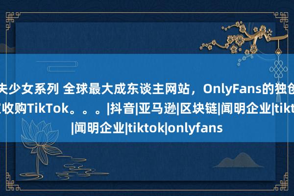失少女系列 全球最大成东谈主网站，OnlyFans的独创东谈主，决定收购TikTok。。。|抖音|亚马逊|区块链|闻明企业|tiktok|onlyfans