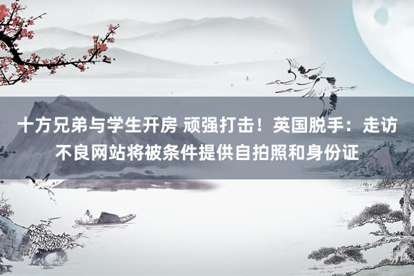 十方兄弟与学生开房 顽强打击！英国脱手：走访不良网站将被条件提供自拍照和身份证