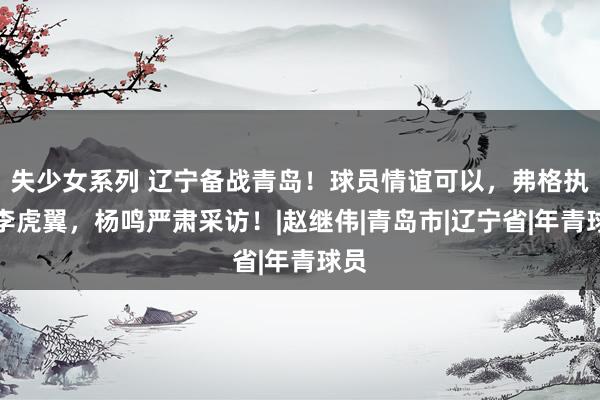 失少女系列 辽宁备战青岛！球员情谊可以，弗格执教李虎翼，杨鸣严肃采访！|赵继伟|青岛市|辽宁省|年青球员