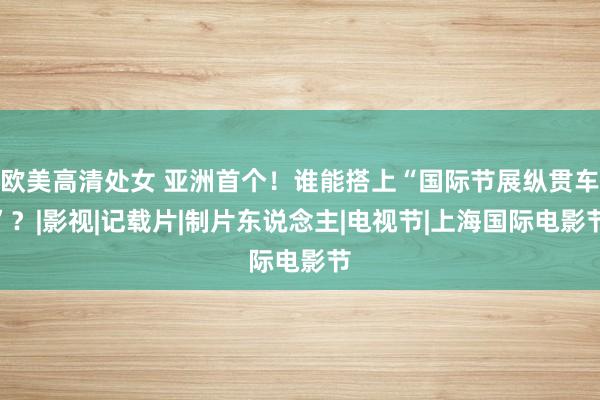 欧美高清处女 亚洲首个！谁能搭上“国际节展纵贯车”？|影视|记载片|制片东说念主|电视节|上海国际电影节