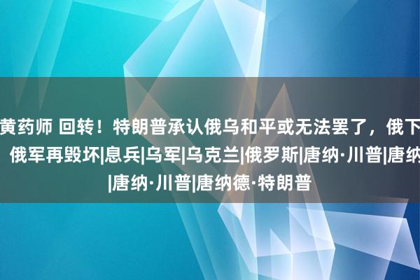 黄药师 回转！特朗普承认俄乌和平或无法罢了，俄下狠手猛攻：俄军再毁坏|息兵|乌军|乌克兰|俄罗斯|唐纳·川普|唐纳德·特朗普