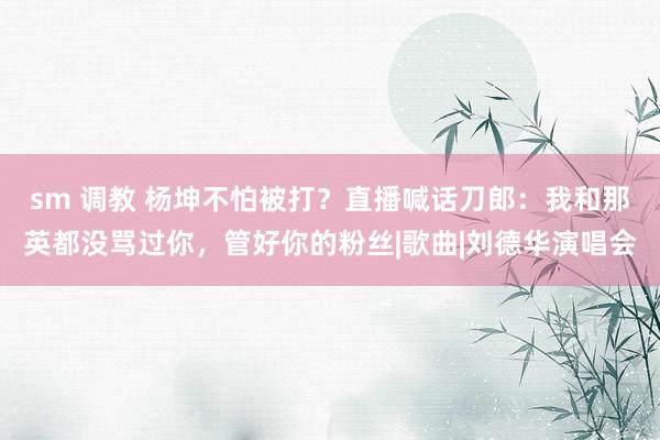 sm 调教 杨坤不怕被打？直播喊话刀郎：我和那英都没骂过你，管好你的粉丝|歌曲|刘德华演唱会