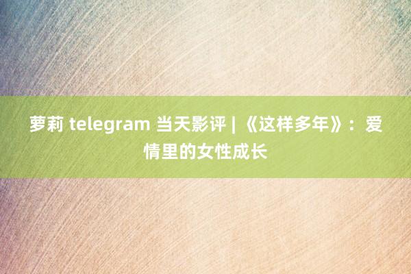 萝莉 telegram 当天影评 | 《这样多年》：爱情里的女性成长