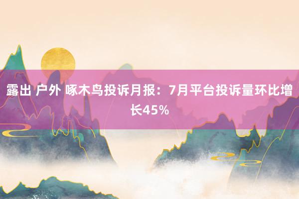 露出 户外 啄木鸟投诉月报：7月平台投诉量环比增长45%