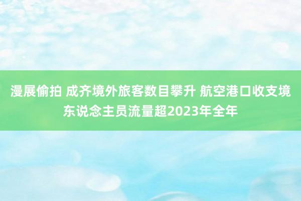 漫展偷拍 成齐境外旅客数目攀升 航空港口收支境东说念主员流量超2023年全年