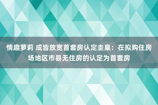 情趣萝莉 成皆放宽首套房认定圭臬：在拟购住房场地区市县无住房的认定为首套房