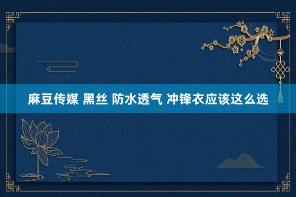 麻豆传媒 黑丝 防水透气 冲锋衣应该这么选
