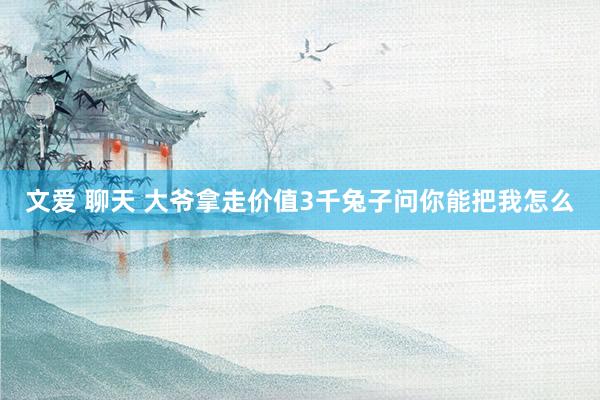 文爱 聊天 大爷拿走价值3千兔子问你能把我怎么
