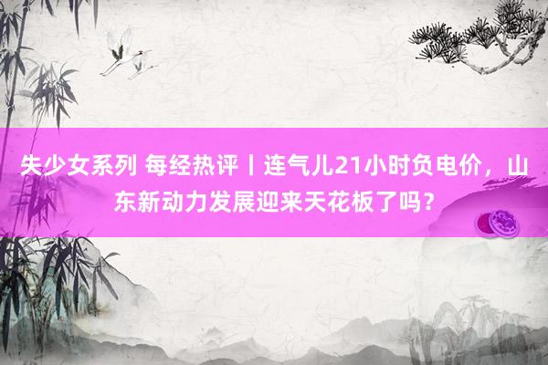失少女系列 每经热评丨连气儿21小时负电价，山东新动力发展迎来天花板了吗？