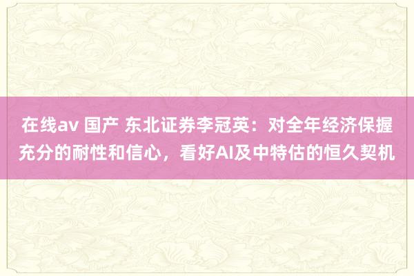 在线av 国产 东北证券李冠英：对全年经济保握充分的耐性和信心，看好AI及中特估的恒久契机