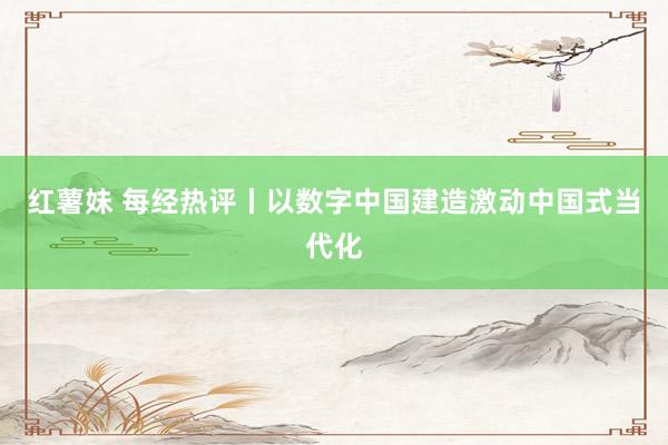 红薯妹 每经热评丨以数字中国建造激动中国式当代化