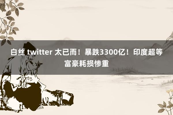 白丝 twitter 太已而！暴跌3300亿！印度超等富豪耗损惨重