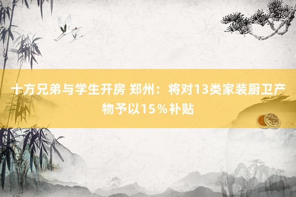 十方兄弟与学生开房 郑州：将对13类家装厨卫产物予以15％补贴