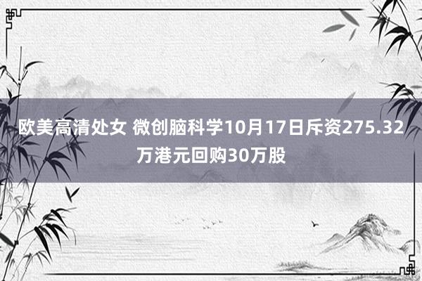 欧美高清处女 微创脑科学10月17日斥资275.32万港元回购30万股