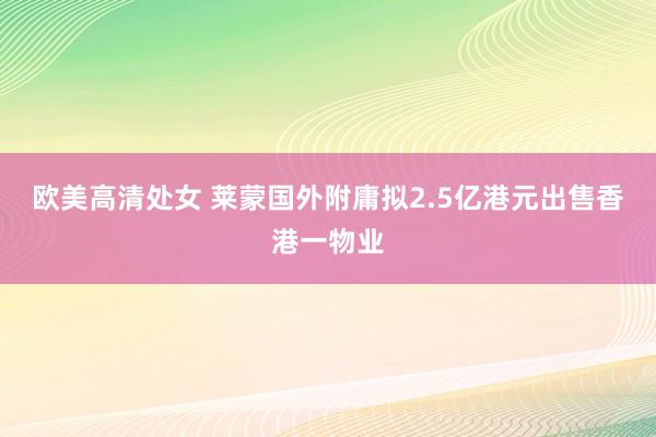 欧美高清处女 莱蒙国外附庸拟2.5亿港元出售香港一物业