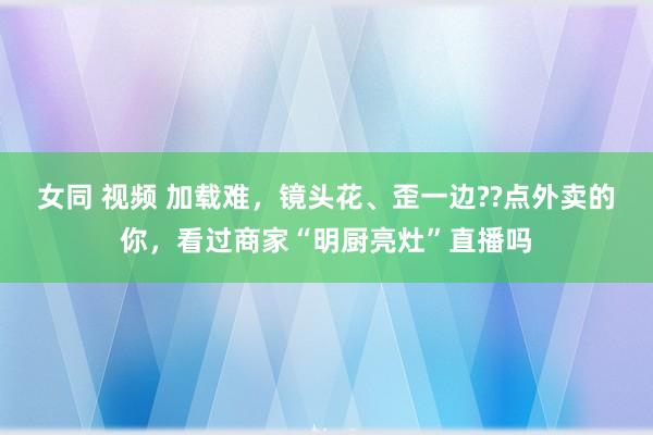 女同 视频 加载难，镜头花、歪一边??点外卖的你，看过商家“明厨亮灶”直播吗