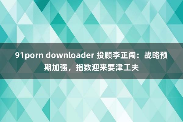 91porn downloader 投顾李正闯：战略预期加强，指数迎来要津工夫