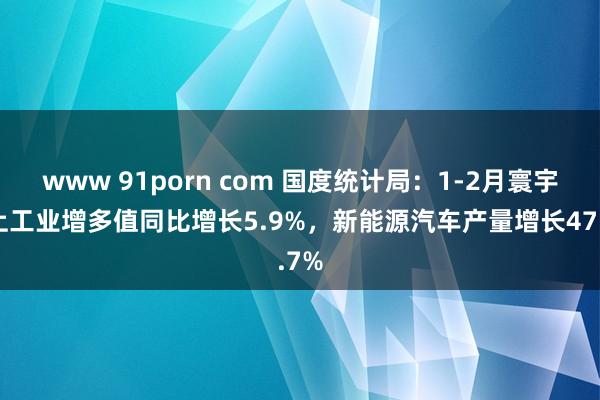 www 91porn com 国度统计局：1-2月寰宇规上工业增多值同比增长5.9%，新能源汽车产量增长47.7%