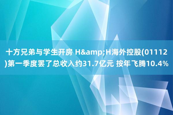 十方兄弟与学生开房 H&H海外控股(01112)第一季度罢了总收入约31.7亿元 按年飞腾10.4%